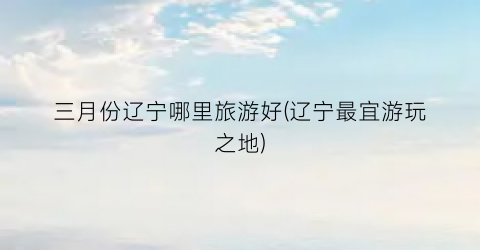 三月份辽宁哪里旅游好(辽宁最宜游玩之地)