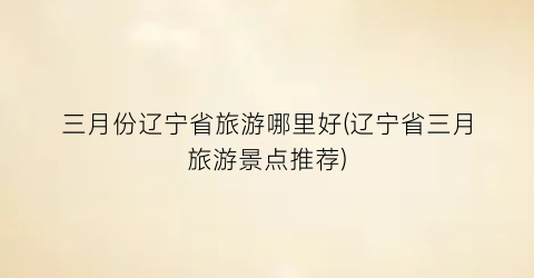 三月份辽宁省旅游哪里好(辽宁省三月旅游景点推荐)
