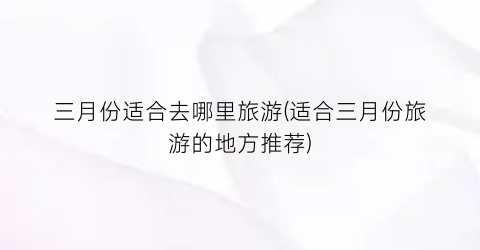 三月份适合去哪里旅游(适合三月份旅游的地方推荐)