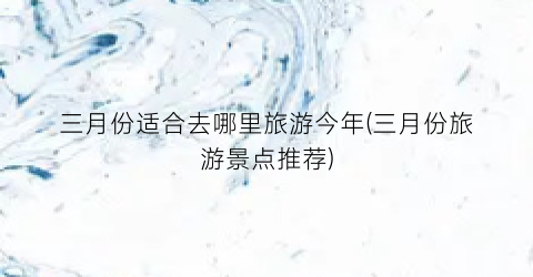 三月份适合去哪里旅游今年(三月份旅游景点推荐)