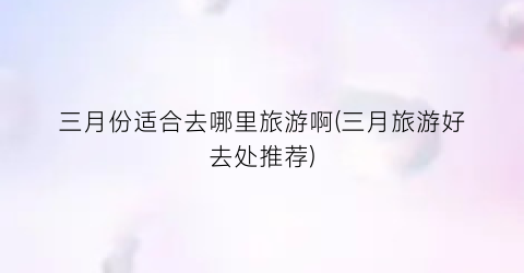 三月份适合去哪里旅游啊(三月旅游好去处推荐)