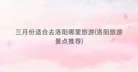 三月份适合去洛阳哪里旅游(洛阳旅游景点推荐)