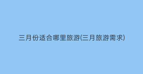 三月份适合哪里旅游(三月旅游需求)