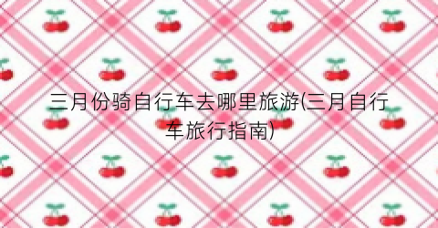 三月份骑自行车去哪里旅游(三月自行车旅行指南)