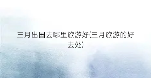 三月出国去哪里旅游好(三月旅游的好去处)
