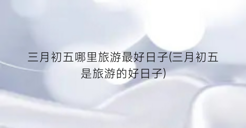 三月初五哪里旅游最好日子(三月初五是旅游的好日子)