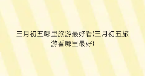 三月初五哪里旅游最好看(三月初五旅游看哪里最好)