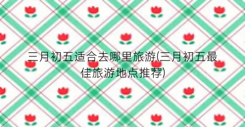 三月初五适合去哪里旅游(三月初五最佳旅游地点推荐)