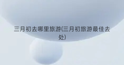 三月初去哪里旅游(三月初旅游最佳去处)