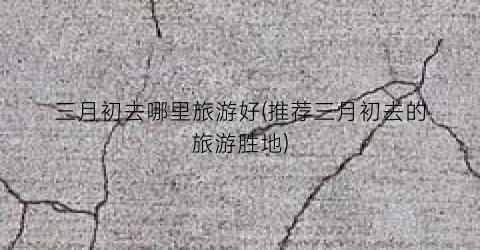 三月初去哪里旅游好(推荐三月初去的旅游胜地)