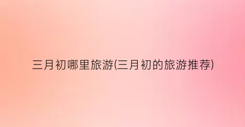 三月初哪里旅游(三月初的旅游推荐)