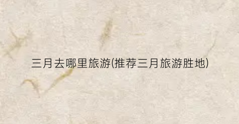 三月去哪里旅游(推荐三月旅游胜地)