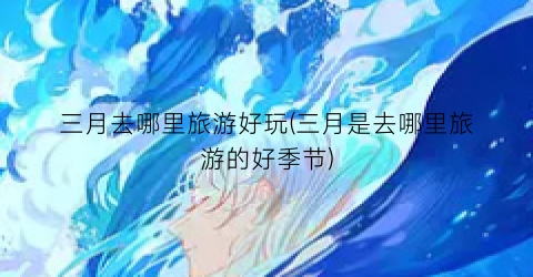 三月去哪里旅游好玩(三月是去哪里旅游的好季节)
