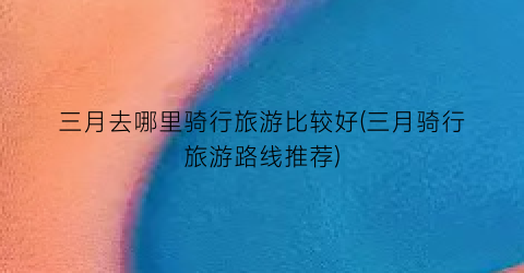 三月去哪里骑行旅游比较好(三月骑行旅游路线推荐)