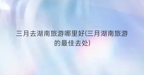 三月去湖南旅游哪里好(三月湖南旅游的最佳去处)