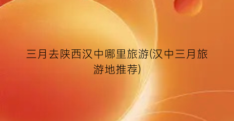 三月去陕西汉中哪里旅游(汉中三月旅游地推荐)