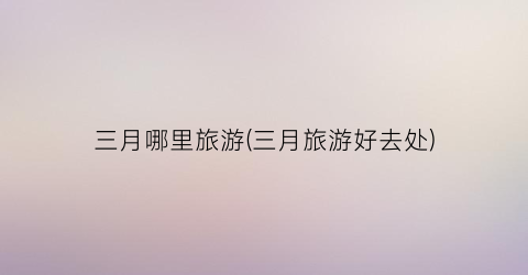 三月哪里旅游(三月旅游好去处)
