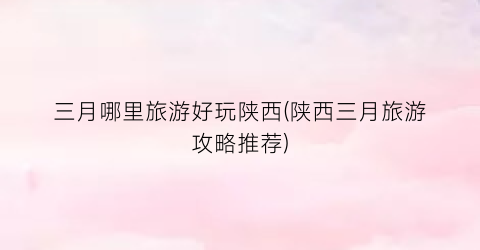 三月哪里旅游好玩陕西(陕西三月旅游攻略推荐)