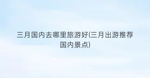 三月国内去哪里旅游好(三月出游推荐国内景点)
