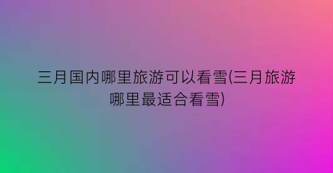三月国内哪里旅游可以看雪(三月旅游哪里最适合看雪)