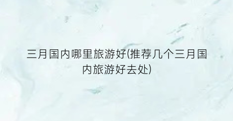 三月国内哪里旅游好(推荐几个三月国内旅游好去处)