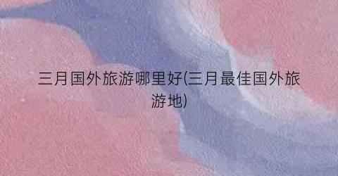 三月国外旅游哪里好(三月最佳国外旅游地)