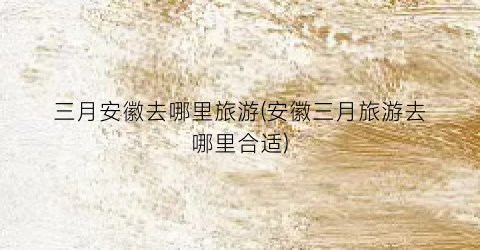 三月安徽去哪里旅游(安徽三月旅游去哪里合适)