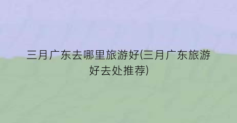 三月广东去哪里旅游好(三月广东旅游好去处推荐)