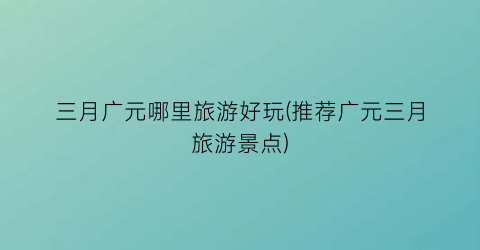 三月广元哪里旅游好玩(推荐广元三月旅游景点)