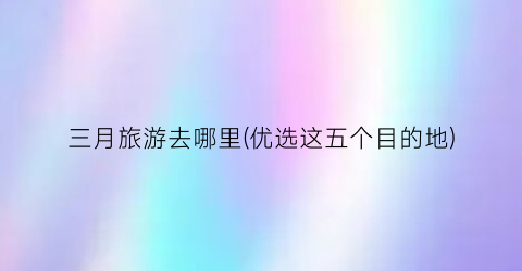 三月旅游去哪里(优选这五个目的地)