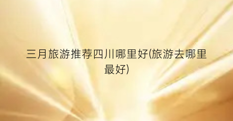 三月旅游推荐四川哪里好(旅游去哪里最好)