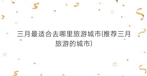 三月最适合去哪里旅游城市(推荐三月旅游的城市)
