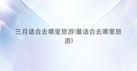 三月适合去哪里旅游(最适合去哪里旅游)
