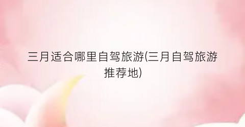 三月适合哪里自驾旅游(三月自驾旅游推荐地)