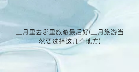 三月里去哪里旅游最后好(三月旅游当然要选择这几个地方)