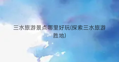 三水旅游景点哪里好玩(探索三水旅游胜地)