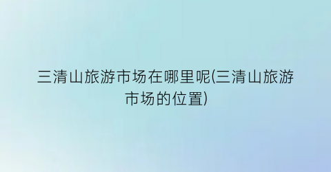 三清山旅游市场在哪里呢(三清山旅游市场的位置)