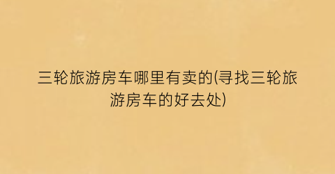 三轮旅游房车哪里有卖的(寻找三轮旅游房车的好去处)