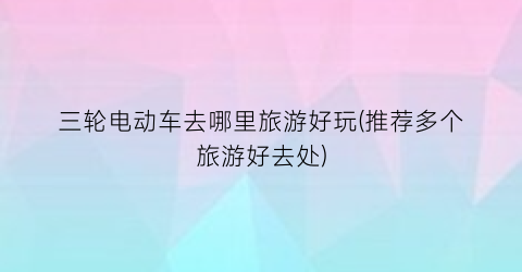 三轮电动车去哪里旅游好玩(推荐多个旅游好去处)