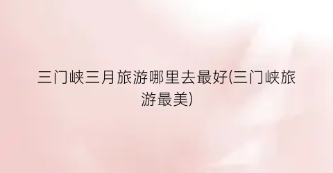三门峡三月旅游哪里去最好(三门峡旅游最美)