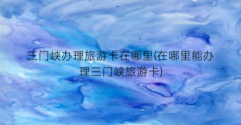三门峡办理旅游卡在哪里(在哪里能办理三门峡旅游卡)