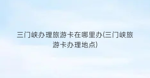 三门峡办理旅游卡在哪里办(三门峡旅游卡办理地点)