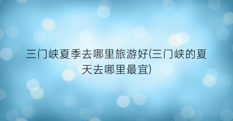 三门峡夏季去哪里旅游好(三门峡的夏天去哪里最宜)