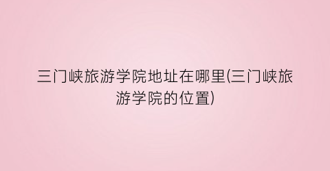 三门峡旅游学院地址在哪里(三门峡旅游学院的位置)