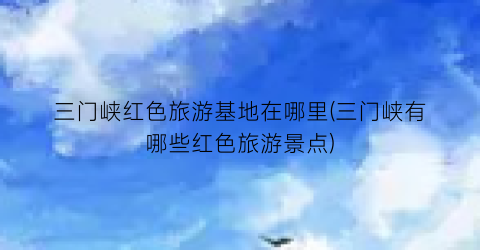 三门峡红色旅游基地在哪里(三门峡有哪些红色旅游景点)