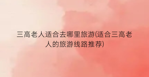 三高老人适合去哪里旅游(适合三高老人的旅游线路推荐)