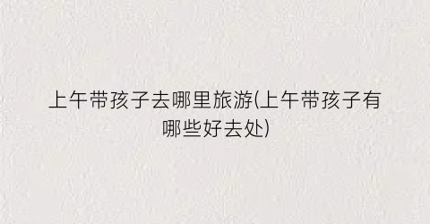 上午带孩子去哪里旅游(上午带孩子有哪些好去处)