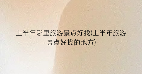 上半年哪里旅游景点好找(上半年旅游景点好找的地方)