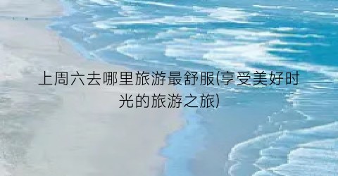 上周六去哪里旅游最舒服(享受美好时光的旅游之旅)