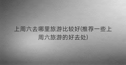 上周六去哪里旅游比较好(推荐一些上周六旅游的好去处)